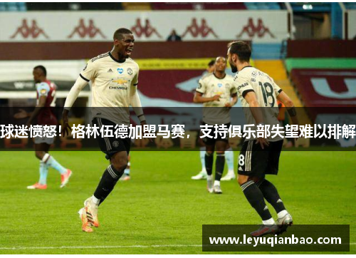 球迷愤怒!格林伍德加盟马赛,支持俱乐部失望难以排解